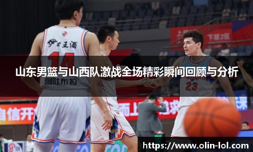 山东男篮与山西队激战全场精彩瞬间回顾与分析